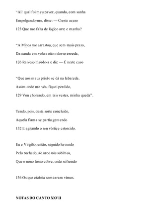 “Ai! qual foi meu pavor, quando, com sanha 
Empolgando-me, disse: — Creste acaso 
123 Que me falta de lógico arte e manha? 
“A Minos me arrastou, que sem mais prazo, 
Da cauda em voltas oito o dorso enreda, 
126 Raivoso morde-a e diz: — É neste caso 
“Que aos maus prisão se dá na labareda. 
Assim onde me vês, fiquei perdido, 
129 Vou chorando, em tais vestes, minha queda”. 
Tendo, pois, desta sorte concluído, 
Aquela flama se partiu gemendo 
132 E agitando o seu vórtice estorcido. 
Eu e Virgílio, então, seguido havendo 
Pelo rochedo, ao arco nós subimos, 
Que o nono fosso cobre, onde sofrendo 
136 Os que cizânia semearam vimos. 
NOTAS DO CANTO XXVII 
 