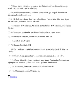 [1] 7. Sículo touro, o touro de bronze de que Falarides, tirano de Agrigento, se 
servia para queimar os seus inimigos. 
[2] 29. Fui lá dos montes etc., Guido de Montefeltro, que, depois de valoroso 
guerreiro, fez-se franciscano. 
[3] 41. De Polenta a águia forte etc., a família de Polenta, que tinha uma águia 
por emblema, dominou Ravena e Cérvia. 
[4] 46. Mastinos de Verruchio, Malatesta e Malatestino de Verruchio, senhores de 
Rímini. 
[5] 48. Montagna, prisioneiro guelfo que Malatestino mandou matar. 
[6] 49 Lamone e Santerno, as cidades de Faenza e Imola. 
[7] 52. A cidade etc. Cesena. 
[8] 70. O papa, Bonifácio VIII. 
[9] 86. Em Latrão etc., os Colonenses moravam perto da igreja de S. João em 
Latrão. 
[10] 89. Contra Acre, que os Sarracenos tomaram aos cristãos em 1291. 
[11] 94. Como foi de Sirati etc., conforme uma lenda Constantino foi curado da 
lepra por São Silvestre, que morava numa gruta do monte Sirati. 
[12] 102. Palestrina, onde os Colonenses se tinham retirado. 
[13] 105. O meu antecessor, Celestino V. 
Sumário 
 