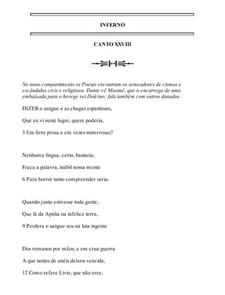 INFERNO 
CANTO XXVIII 
No nono compartimento os Poetas encontram os semeadores de cismas e 
escândalos civis e religiosos. Dante vê Maomé, que o encarrega de uma 
embaixada para o herege rei Dolcino; fala também com outros danados. 
DIZER o sangue e as chagas espantosas, 
Que eu vi neste lugar, quem poderia, 
3 Em livre prosa e em vezes numerosas? 
Nenhuma língua, certo, bastaria; 
Fraca a palavra, inábil nossa mente 
6 Para horror tanto compreender seria. 
Quando junta estivesse toda gente, 
Que lá da Apúlia na infelice terra, 
9 Perdera o sangue seu na luta ingente 
Dos romanos por mãos; e em crua guerra 
A que tantos de anéis deixou vencida, 
12 Como refere Lívio, que não erra; 
 
