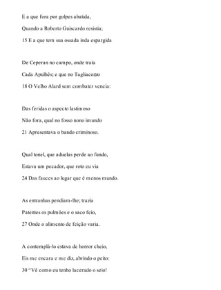 E a que fora por golpes abatida, 
Quando a Roberto Guiscardo resistia; 
15 E a que tem sua ossada inda espargida 
De Ceperan no campo, onde traía 
Cada Apulhês; e que no Tagliacozzo 
18 O Velho Alard sem combater vencia: 
Das feridas o aspecto lastimoso 
Não fora, qual no fosso nono imundo 
21 Apresentava o bando criminoso. 
Qual tonel, que aduelas perde ao fundo, 
Estava um pecador, que roto eu via 
24 Das fauces ao lugar que é menos mundo. 
As entranhas pendiam-lhe; trazia 
Patentes os pulmões e o saco feio, 
27 Onde o alimento de feição varia. 
A contemplá-lo estava de horror cheio, 
Eis me encara e me diz, abrindo o peito: 
30 “Vê como eu tenho lacerado o seio! 
 
