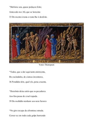 “Mafoma sou, quase pedaços feito; 
Antecede-me Ali, que se lamenta: 
33 Do mento à testa o rosto lhe é desfeito. 
Yates Thompson 
“Todos, que a dor aqui tanto atormenta, 
De escândalos, de cismas inventores, 
36 Pendidos têm, qual vês, pena cruenta. 
“Demônio deixo atrás que os pecadores 
Aos fios passa de cruel espada. 
39 Da multidão nenhum aos seus furores 
“No giro escapa da afrontosa estrada. 
Cerrar-se em todo cada golpe horrendo 
 