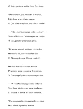 42 Antes que torne a olhar-lhe a face irada. 
“Mas quem és, que, na rocha te detendo, 
Estás dessa arte a dilatar a pena, 
45 Que Minos te aplicou, teus crimes vendo?” 
— “Não é morto; sentença o não condena” — 
Torna o Mestre — “não vem por seu castigo, 
48 Mas, para ter experiência plena. 
“Descendo ao mais profundo vai comigo, 
Que morto sou, dos círculos temidos: 
51 Tão certo é como falo ora contigo”. 
Ouvindo mais de cento dos punidos, 
De espanto a me encarar se demoraram, 
54 Dos seus próprios tormentos esquecidos. 
— “A Frei Dolcino diz, pois não findaram 
Teus dias e hás de ao sol tornar em breve, 
57 Se desejos de ver-me o não tomaram, 
“Que se aperceba; pois, cercando-o, a neve 
Dará triunfo à gente de Novara, 
 
