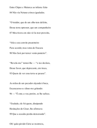 Entre Chipre e Maiorca ao infame feito 
84 Não viu Netuno crimes igualados. 
“O traidor, que de um olho tem defeito, 
Dessa terra opressor, que um companheiro 
87 Meu tivera em não vê-la mor proveito, 
“Irão a seu convite prazenteiro 
Para acordo; mas votos de Foscara 
90 Não fará por temer vento ponteiro”. 
“Revela-me” tornei-lhe — “e me declara, 
Desse favor, que deprecaste, em troca, 
93 Quem de ver essa terra se pesara”. 
As mãos de um pecador alçando à boca, 
Escancarou-a e disse-me gritando: 
96 — “É este; a voz, porém, se lhe sufoca. 
“Exulado, ele foi quem, dissipando 
Hesitações de César, lhe afirmava 
99 Que a ocasião perdia demorando”. 
Oh! quão pávido Cúrio se mostrava, 
 