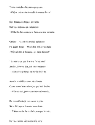 Tendo cortada a língua na garganta, 
102 Que outrora tanta audácia aconselhava! 
Dos decepados braços alevanta 
Outro os cotos ao ar caliginoso: 
105 Banha-lhe o sangue a face, que me espanta. 
Gritou: — “Memora Mosca desditoso! 
Fui quem disse: — O seu fim tem cousa feita! 
108 Fatal dito, à Toscana, ai! bem danoso!” 
“E à tua raça, que à morte foi sujeita!” 
Atalhei. Sobre a dor, dor se acendendo 
111 Em desesp’rança se partiu desfeita. 
Aquela multidão estava atendendo, 
Cousa assombrosa eis vejo, que inda hesito 
114 Em narrar, provas outras eu não tendo. 
Da consciência já me alenta o grito, 
Sócia fiel, que o homem torna forte, 
117 Sob o arnês da verdade, sempre invicto. 
Eu via, e cuido ver na mesma sorte 
 