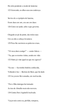Da mão pendente a modo de lanterna: 
123 Gemendo, os olhos seus nos endereça. 
Servia ele a si próprio de luzerna, 
Eram duas em um, era um em duas: 
126 Como ser pode, sabe o que governa. 
Chegado ao pé da ponte, das mãos suas 
Um ao alto a cabeça levantava 
129 Para lhe ouvirmos as palavras cruas. 
“Vê meu duro castigo!” — assim falava — 
“Tu, que os mortos visitas, sendo em vida: 
132 Outro já viste igual ao que me agrava? 
“Eu sou — faz minha história conhecida, 
Voltando à luz — Bertran de Born, que há dado 
135 Ao jovem Rei consulta, em mal tecida. 
“Pai e filho inimigos hei tornado: 
As iras de Absalão mais não movera. 
138 Contra Davi Aquitofel malvado. 
“Laços tais como eu, pérfido, rompera, 
 