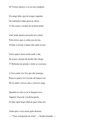 48 Tremer parece o ar ao seu conspeto. 
Eis surge loba, que de magra espanta; 
De ambições todas parecia cheia; 
51 Foi causa a muitos de miséria tanta! 
Com tanta intensa torvação me enleia 
Pelo terror, que o cenho seu movia, 
54 Que a mente à altura não subir receia. 
Como quem lucro anela noite e dia, 
Se acaso o tempo de perder lhe chega, 
57 Rebenta em pranto e triste se excrucia, 
A fera assim me fez, que não sossega; 
Pouco a pouco me investe até lançar-me 
60 Lá onde o sol se cala e a luz me nega. 
Quando ao vale eu já ia baquear-me 
Alguém fraco de voz diviso perto, 
63 Que após largo silêncio quer falar-me. 
Tanto que o vejo nesse grão deserto, 
— “Tem compaixão de mim” — bradei transido — 
 