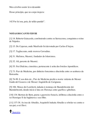 Meu cérebro assim levo desunido 
Desse princípio, que no corpo impera: 
142 Por lei sou, pois, de talião punido”. 
NOTAS DO CANTO XXVIII 
[1] 14. Roberto Guiscardo, combatendo contra os Sarracenos, conquistou o reino 
de Nápoles. 
[2] 15. De Ceperan, onde Manfredo foi derrotado por Carlos d’Anjou. 
[3] 17. Tagliacozzo, onde morreu Corradino. 
[4] 31. Mafoma, Maomé, fundador do Islamismo. 
[5] 32. Ali, parente de Maomé. 
[6] 55. Frei Dulcino, cismático, pertencente à seita dos Irmãos Apostólicos. 
[7] 73. Pier de Medicina, por dinheiro fomentou a discórdia entre os senhores da 
Romanha. 
[8] 76-90. E aos dois etc., Pier de Medicina prediz a morte violenta de Messer 
Guido del Cassero e de Messer Angiolello de Carignano. 
[9] 106. Mosca dei Lamberti, induziu à matança de Buondelmonte dei 
Buondelmonti, dando inicio à luta em Florença entre guelfos e gibelinos. 
[10] 134. Bertran de Born, poeta e guerreiro francês, infiltrou a discórdia entre o 
rei Henrique II da Inglaterra e seu filho. 
[11] 137-38. As iras de Absalão, Arquitofel induziu Absalão a rebelar-se contra o 
seu pai, o rei Davi. 
Sumário 
 
