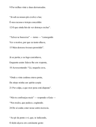 9 Por milhas vinte e duas derramados. 
“Já sob os nossos pés evolve a lua; 
É-nos escasso o tempo concedido: 
12 O que ainda hás de ver detença exclua”. 
“Talvez se houveras” — torno — “conseguido 
Ver o motivo, por que eu tanto olhava, 
15 Mais demora tivesses permitido”. 
Já se partia; e eu logo caminhava, 
Enquanto assim falava-lhe em resposta, 
18 Acrescentando: “Lá, naquela cava, 
“Onde a vista cuidosa estava posta, 
Da stirpe minha um spírito carpia 
21 Por culpa, a que mor pena está disposta”. 
“Não te confranjas mais” — responde o Guia — 
“Nos males, que padece, cogitando. 
24 De aí cuida; estar nesse antro merecia. 
“Ao pé da ponte o vi, que, te indicando, 
O dedo alçava em cominante gesto: 
 