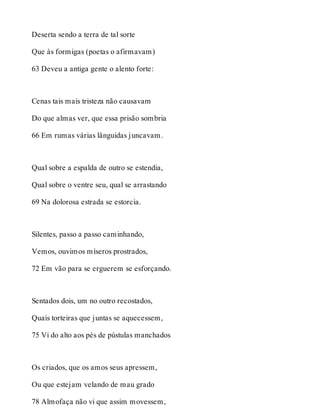 Deserta sendo a terra de tal sorte 
Que às formigas (poetas o afirmavam) 
63 Deveu a antiga gente o alento forte: 
Cenas tais mais tristeza não causavam 
Do que almas ver, que essa prisão sombria 
66 Em rumas várias lânguidas juncavam. 
Qual sobre a espalda de outro se estendia, 
Qual sobre o ventre seu, qual se arrastando 
69 Na dolorosa estrada se estorcia. 
Silentes, passo a passo caminhando, 
Vemos, ouvimos míseros prostrados, 
72 Em vão para se erguerem se esforçando. 
Sentados dois, um no outro recostados, 
Quais torteiras que juntas se aquecessem, 
75 Vi do alto aos pés de pústulas manchados 
Os criados, que os amos seus apressem, 
Ou que estejam velando de mau grado 
78 Almofaça não vi que assim movessem, 
 