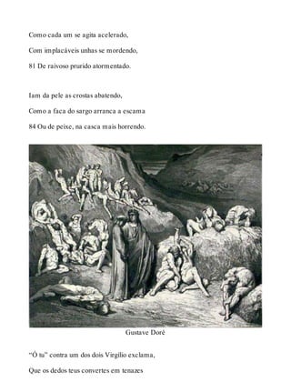 Como cada um se agita acelerado, 
Com implacáveis unhas se mordendo, 
81 De raivoso prurido atormentado. 
Iam da pele as crostas abatendo, 
Como a faca do sargo arranca a escama 
84 Ou de peixe, na casca mais horrendo. 
Gustave Doré 
“Ó tu” contra um dos dois Virgílio exclama, 
Que os dedos teus convertes em tenazes 
 