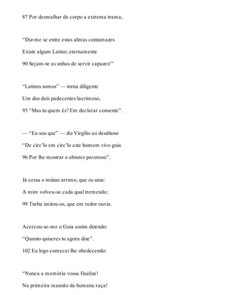 87 Por desmalhar do corpo a extrema trama, 
“Diz-me se entre estas almas contumazes 
Existe algum Latino; eternamente 
90 Sejam-te as unhas de servir capazes!” 
“Latinos somos” — torna diligente 
Um dos dois padecentes lacrimoso, 
93 “Mas tu quem és? Em declarar consente”. 
— “Eu sou que” — diz Virgílio ao desditoso 
“De círc’lo em círc’lo este homem vivo guia 
96 Por lhe mostrar o abismo pavoroso”. 
Já cessa o mútuo arrimo, que os unia: 
A mim volveu-se cada qual tremendo; 
99 Turba imitou-os, que em redor ouvia. 
Acercou-se-me o Guia assim dizendo: 
“Quanto quiseres tu agora dize”. 
102 Eu logo comecei lhe obedecendo: 
“Nunca a memória vossa finalize! 
Na primeira mansão da humana raça! 
 