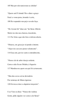 105 Mas por sóis numerosos se abalize! 
“Quem sois? E donde? De o dizer a graça 
Fazei: a vossa pena, imunda é certo, 
108 De responder-nos pejo vos não faça. 
“De Arezzo fui” disse um “de Siena Alberto 
Morte me deu nas chamas, truculento, 
111 Por feito a que não fora o inferno aberto. 
“Dissera, em gracejar só pondo o intento. 
“Alçar-me aos ares posso velozmente”. 
114 Essa arte, por ter curto o entendimento, 
“Houve ele de saber desejo ardente. 
Como o não fiz um Dédalo, à fogueira 
117 Mandou-me quem seu pai foi certamente. 
“Mas das cavas caí na derradeira 
Por sentença de Minos rigorosa: 
120 Foi meu crime a alquimia traiçoeira”. 
E ao Vate eu disse: “Nunca tão vaidosa 
Gente, pôde alguém ver como a de Siena? 
 