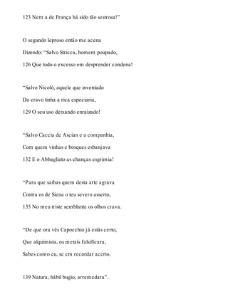 123 Nem a de França há sido tão sestrosa!” 
O segundo leproso então me acena 
Dizendo: “Salvo Stricca, homem poupado, 
126 Que todo o excesso em desprender condena! 
“Salvo Nicoló, aquele que inventado 
Do cravo tinha a rica especiaria, 
129 O seu uso deixando enraizado! 
“Salvo Caccia de Ascian e a companhia, 
Com quem vinhas e bosques esbanjava 
132 E o Abbagliato as chanças esgrimia! 
“Para que saibas quem desta arte agrava 
Contra os de Siena o teu severo asserto, 
135 No meu triste semblante os olhos crava. 
“De que ora vês Capocchio já estás certo, 
Que alquimista, os metais falsificara, 
Sabes como eu, se em recordar acerto, 
139 Natura, hábil bugio, arremedara”. 
 