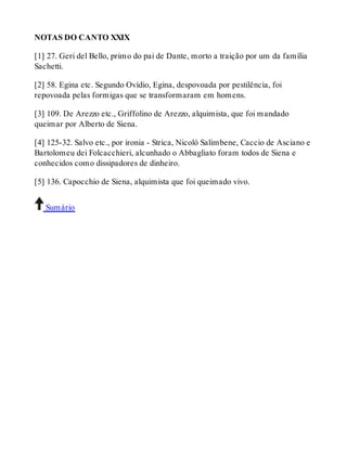 NOTAS DO CANTO XXIX 
[1] 27. Geri del Bello, primo do pai de Dante, morto a traição por um da família 
Sachetti. 
[2] 58. Egina etc. Segundo Ovídio, Egina, despovoada por pestilência, foi 
repovoada pelas formigas que se transformaram em homens. 
[3] 109. De Arezzo etc., Griffolino de Arezzo, alquimista, que foi mandado 
queimar por Alberto de Siena. 
[4] 125-32. Salvo etc., por ironia - Strica, Nicoló Salimbene, Caccio de Asciano e 
Bartolomeu dei Folcacchieri, alcunhado o Abbagliato foram todos de Siena e 
conhecidos como dissipadores de dinheiro. 
[5] 136. Capocchio de Siena, alquimista que foi queimado vivo. 
Sumário 
 