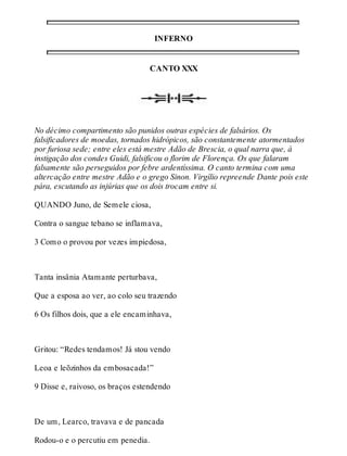 INFERNO 
CANTO XXX 
No décimo compartimento são punidos outras espécies de falsários. Os 
falsificadores de moedas, tornados hidrópicos, são constantemente atormentados 
por furiosa sede; entre eles está mestre Adão de Brescia, o qual narra que, à 
instigação dos condes Guidi, falsificou o florim de Florença. Os que falaram 
falsamente são perseguidos por febre ardentíssima. O canto termina com uma 
altercação entre mestre Adão e o grego Sinon. Virgílio repreende Dante pois este 
pára, escutando as injúrias que os dois trocam entre si. 
QUANDO Juno, de Semele ciosa, 
Contra o sangue tebano se inflamava, 
3 Como o provou por vezes impiedosa, 
Tanta insânia Atamante perturbava, 
Que a esposa ao ver, ao colo seu trazendo 
6 Os filhos dois, que a ele encaminhava, 
Gritou: “Redes tendamos! Já stou vendo 
Leoa e leõzinhos da embosacada!” 
9 Disse e, raivoso, os braços estendendo 
De um, Learco, travava e de pancada 
Rodou-o e o percutiu em penedia. 
 
