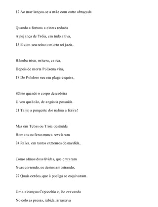 12 Ao mar lançou-se a mãe com outro abraçada 
Quando a fortuna a cinzas reduzia 
A pujança de Tróia, em tudo altiva, 
15 E com seu reino o morto rei jazia, 
Hécuba triste, mísera, cativa, 
Depois de morta Polixena vira, 
18 Do Polidoro seu em plaga esquiva, 
Súbito quando o corpo descobrira 
Uivou qual cão, de angústia possuída. 
21 Tanto a pungente dor nalma a ferira! 
Mas em Tebas ou Tróia destruída 
Homens ou feras nunca revelaram 
24 Raiva, em tantos extremos desmedida, 
Como almas duas lívidas, que entraram 
Nuas correndo, os dentes amostrando, 
27 Quais cerdos, que à pocilga se esquivaram. 
Uma alcançou Capocchio e, lhe cravando 
No colo as presas, rábida, arrastava 
 