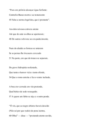 “Para em prêmio alcançar égua farfante: 
Contrafez Buoso morto e ao testamento 
45 Falso a norma legal deu, que é prestante”. 
Aos dois raivosos estivera atento 
Até que de ante os olhos se apartaram; 
48 De outros volvi-me ao cru padecimento. 
Num do alaúde as formas se notaram 
Se as pernas lhe tivessem cerceado 
51 Na parte, em que do tronco se separam. 
Da grave hidropisia molestado, 
Que tanto o humor vicia e tanto ofende, 
54 Que o rosto estreita e faz o ventre inchado, 
A boca ter cerrada em vão pretende, 
Qual hético de sede ressequido. 
57 A quem um lábio se alça e o outro pende. 
“Ó vós, que ao negro abismo haveis descido 
(Não sei por que razão) de pena isentos, 
60 Olhai” — disse — “prestando atento ouvido, 
 