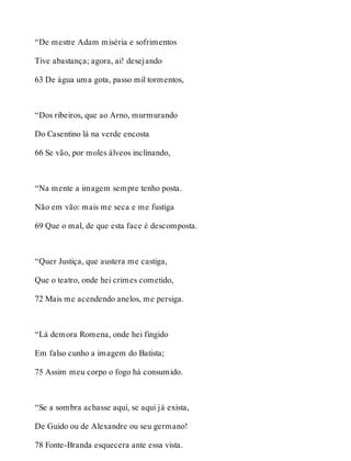 “De mestre Adam miséria e sofrimentos 
Tive abastança; agora, ai! desejando 
63 De água uma gota, passo mil tormentos, 
“Dos ribeiros, que ao Arno, murmurando 
Do Casentino lá na verde encosta 
66 Se vão, por moles álveos inclinando, 
“Na mente a imagem sempre tenho posta. 
Não em vão: mais me seca e me fustiga 
69 Que o mal, de que esta face é descomposta. 
“Quer Justiça, que austera me castiga, 
Que o teatro, onde hei crimes cometido, 
72 Mais me acendendo anelos, me persiga. 
“Lá demora Romena, onde hei fingido 
Em falso cunho a imagem do Batista; 
75 Assim meu corpo o fogo há consumido. 
“Se a sombra achasse aqui, se aqui já exista, 
De Guido ou de Alexandre ou seu germano! 
78 Fonte-Branda esquecera ante essa vista. 
 