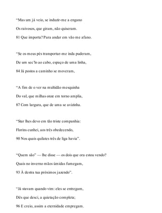“Mas um já veio, se induzir-me a engano 
Os raivosos, que giram, não quiseram. 
81 Que importa? Para andar em vão me afano. 
“Se os meus pés transportar-me inda puderam, 
De um sec’lo ao cabo, espaço de uma linha, 
84 Já postos a caminho se moveram, 
“A fim de o ver na multidão mesquinha 
Do val, que milhas onze em torno amplia, 
87 Com largura, que de uma se avizinha. 
“Star lhes devo em tão triste companhia: 
Florins cunhei, aos três obedecendo, 
90 Nos quais quilates três de liga havia”. 
“Quem são” — lhe disse — os dois que ora estou vendo? 
Quais no inverno mãos úmidas fumegam, 
93 À destra tua próximos jazendo”. 
“Já stavam quando vim: eles se entregam, 
Dês que desci, a quietação completa; 
96 E creio, assim a eternidade empregam. 
 