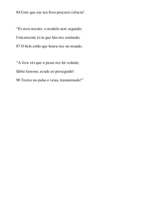 84 Com que em teu livro procurei ciência! 
“És meu mestre, o modelo sem segundo; 
Unicamente és tu que hás-me ensinado; 
87 O belo estilo que honra-me no mundo. 
“A fera vês que o passo me há vedado; 
Sábio famoso, acude ao perseguido! 
90 Tremo no pulso e veias, transtornado!” 
 