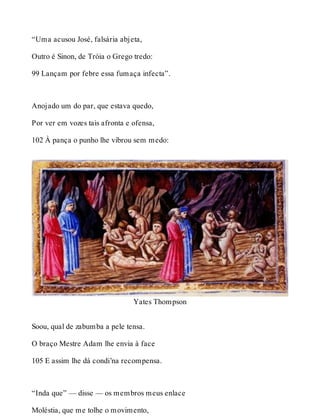 “Uma acusou José, falsária abjeta, 
Outro é Sinon, de Tróia o Grego tredo: 
99 Lançam por febre essa fumaça infecta”. 
Anojado um do par, que estava quedo, 
Por ver em vozes tais afronta e ofensa, 
102 À pança o punho lhe vibrou sem medo: 
Yates Thompson 
Soou, qual de zabumba a pele tensa. 
O braço Mestre Adam lhe envia à face 
105 E assim lhe dá condi’na recompensa. 
“Inda que” — disse — os membros meus enlace 
Moléstia, que me tolhe o movimento, 
 