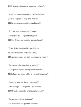 108 Presteza a destra tem, com que rechace”. 
“Foste” — o outro tornava — “mais que lento 
Quando forçado ao fogo caminhavas. 
111 Só presto eras no ofício fraudulento”. 
“É certo; mas verdade não falavas” 
O hidrópico diz — “quando exigiram 
114 Em Tróia essa verdade, que ocultavas”. 
“Se os lábios meus perjúrio proferiram, 
Tu falsaste moeda: eu fiz um crime, 
117 Aos teus nunca em demônio iguais se viram”. 
“Do cavalo a façanha inda te oprime” 
— Responde o que a barriga tinha inchada — 
120 Sobre o teu nome infâmia o mundo imprime”. 
“Arda em sede tua língua já gretada!” 
Grita o Grego — “Hajas de água saniosa 
123 O ventre impando, a vista embaraçada!” 
“Escancaras a boca venenosa” 
O moedeiro diz — “por mal somente; 
 