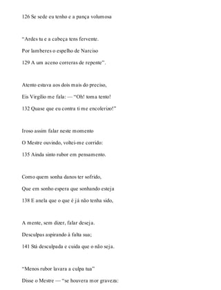 126 Se sede eu tenho e a pança volumosa 
“Ardes tu e a cabeça tens fervente. 
Por lamberes o espelho de Narciso 
129 A um aceno correras de repente”. 
Atento estava aos dois mais do preciso, 
Eis Virgílio me fala: — “Oh! toma tento! 
132 Quase que eu contra ti me encolerizo!” 
Iroso assim falar neste momento 
O Mestre ouvindo, voltei-me corrido: 
135 Ainda sinto rubor em pensamento. 
Como quem sonha danos ter sofrido, 
Que em sonho espera que sonhando esteja 
138 E anela que o que é já não tenha sido, 
A mente, sem dizer, falar deseja. 
Desculpas aspirando à falta sua; 
141 Stá desculpada e cuida que o não seja. 
“Menos rubor lavara a culpa tua” 
Disse o Mestre — “se houvera mor graveza: 
 