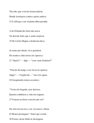 Tão alto, que o trovão transcenderia, 
Donde irrompera contra a parte andava 
15 E sôfrego a um só ponto olhos prendia. 
A de Orlando tão forte não soava 
Na derrota fatal, que a santa empresa 
18 De Carlos Magno o desbarato dava. 
Já assim por diante: eis a grandeza 
De muitas e altas torres me aparece. 
21 “Qual é” — digo — “essa vasta fortaleza?” 
“Pois de tão longe e em trevas te apetece 
Julgar” — Virgílio diz — “um erro agora 
24 Imaginando estejas acontece. 
“Verás ali chegado, sem demora, 
Quanto a distância a vista nos engana: 
27 O passo acelerar convém por ora”. 
Da mão travou-me e em voz suave e lhana 
O Mestre prosseguiu: “Antes que avante 
30 Passes, dessa ilusão te desengana. 
 