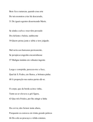 Bem fez a natureza, quando essa arte 
De tais monstros criar há descurado, 
51 De iguais agentes desarmando Marte. 
Se ainda a selva e mar têm povoado 
Do elefante e baleia, sutilmente 
54 Quem pensa justa e sábia a tem julgado. 
Mal seria aos humanos permanente, 
Se perspicaz engenho encaminhasse 
57 Maligno instinto em robustez ingente. 
Larga e comprida, pareceu-me a face, 
Qual de S. Pedro, em Roma, a brônzea pinha: 
60 A proporção nas outras partes dá-se. 
O corpo, que da borda acima vinha, 
Tanto ao ar elevava a grã figura, 
63 Que três Frisões, por lhe atingir a linha 
Da cerviz, não fariam tanta altura, 
Porquanto eu esmava em trinta grande palmos 
66 Do colo ao pescoço a válida estatura. 
 