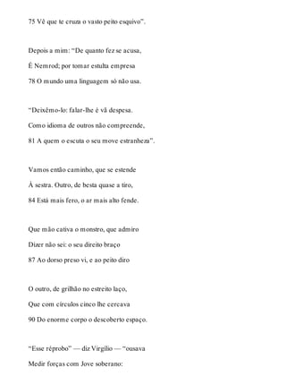 75 Vê que te cruza o vasto peito esquivo”. 
Depois a mim: “De quanto fez se acusa, 
É Nemrod; por tomar estulta empresa 
78 O mundo uma linguagem só não usa. 
“Deixêmo-lo: falar-lhe é vã despesa. 
Como idioma de outros não compreende, 
81 A quem o escuta o seu move estranheza”. 
Vamos então caminho, que se estende 
À sestra. Outro, de besta quase a tiro, 
84 Está mais fero, o ar mais alto fende. 
Que mão cativa o monstro, que admiro 
Dizer não sei: o seu direito braço 
87 Ao dorso preso vi, e ao peito diro 
O outro, de grilhão no estreito laço, 
Que com círculos cinco lhe cercava 
90 Do enorme corpo o descoberto espaço. 
“Esse réprobo” — diz Virgílio — “ousava 
Medir forças com Jove soberano: 
 