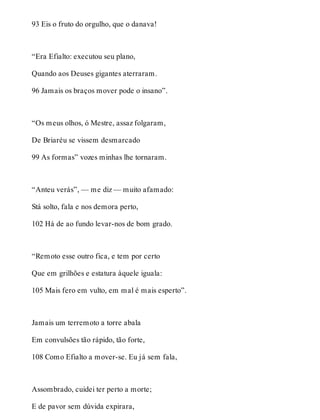 93 Eis o fruto do orgulho, que o danava! 
“Era Efialto: executou seu plano, 
Quando aos Deuses gigantes aterraram. 
96 Jamais os braços mover pode o insano”. 
“Os meus olhos, ó Mestre, assaz folgaram, 
De Briaréu se vissem desmarcado 
99 As formas” vozes minhas lhe tornaram. 
“Anteu verás”, — me diz — muito afamado: 
Stá solto, fala e nos demora perto, 
102 Há de ao fundo levar-nos de bom grado. 
“Remoto esse outro fica, e tem por certo 
Que em grilhões e estatura àquele iguala: 
105 Mais fero em vulto, em mal é mais esperto”. 
Jamais um terremoto a torre abala 
Em convulsões tão rápido, tão forte, 
108 Como Efialto a mover-se. Eu já sem fala, 
Assombrado, cuidei ter perto a morte; 
E de pavor sem dúvida expirara, 
 