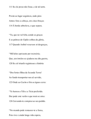 111 Se ele preso não fosse, e de tal sorte. 
Presto ao lugar seguimos, onde pára 
Anteu: fora a cabeça, em cinco braças 
114 À borda sobreleva, o que separa. 
“Tu, que no val feliz, aonde as graças 
E as palmas de Cipião colheu da glória, 
117 Quando Aníbal vexavam só desgraças, 
“Mil leões apresaste por memória; 
Que, aos irmãos se ajudaras na alta guerra, 
120 Se crê triunfo registrasse a história 
“Dos fortes filhos da fecunda Terra! 
Ao fundo transportar-nos sê servido, 
123 Onde ao Cocito o frio as águas cerra: 
“Te hemos a Tifo e a Tício preferido. 
Dar pode este varão o que mais se ama: 
126 Curvando-te compraz ao seu pedido. 
“No mundo pode restaurar-te a fama, 
Pois vive e ainda longa vida espera, 
 