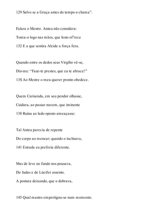 129 Salvo se a Graça antes do tempo o chama”. 
Falara o Mestre. Anteu não considera: 
Toma-o logo nas mãos, que lesto of’rece 
132 E a que sentira Alcide a força fera. 
Quando entre os dedos seus Virgílio vê-se, 
Diz-me: “Faze-te prestes, que eu te abrace!” 
13S Ao Mestre o meu querer pronto obedece. 
Quem Carisenda, em seu pendor olhasse, 
Cuidara, ao passar nuvem, que iminente 
138 Ruína ao lado oposto ameaçasse: 
Tal Anteu parecia de repente 
Do corpo ao menear; quando o inclinava, 
141 Estrada eu preferia diferente. 
Mas de leve no fundo nos pousava, 
De Judas e de Lúcifer assento. 
A postura deixando, que o dobrava, 
145 Qual mastro empertigou-se num momento. 
 