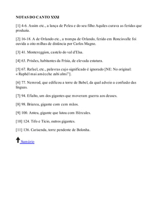 NOTAS DO CANTO XXXI 
[1] 4-6. Assim etc., a lança de Peleu e do seu filho Aquiles curava as feridas que 
produzia. 
[2] 16-18. A de Orlando etc., a trompa de Orlando, ferido em Roncisvalle foi 
ouvida a oito milhas de distância por Carlos Magno. 
[3] 41. Montereggion, castelo do val d’Elsa. 
[4] 63. Prisões, habitantes da Frísia, de elevada estatura. 
[5] 67. Rafael, etc., palavras cujo significado é ignorado [NE: No original: 
« Raphèl mai amècche zabi almi”]. 
[6] 77. Nemrod, que edificou a torre de Babel, da qual adveio a confusão das 
línguas. 
[7] 94. Efialto, um dos gigantes que moveram guerra aos deuses. 
[8] 98. Briareu, gigante com cem mãos. 
[9] 100. Anteu, gigante que lutou com Hércules. 
[10] 124. Tifo e Tício, outros gigantes. 
[11] 136. Carisenda, torre pendente de Bolonha. 
Sumário 
 