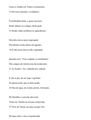 Como a Anfião em Tebas o mostraram, 
12 Fiel serei dizendo e verdadeiro. 
Ó malfadada turba, a quem tocaram 
Deste abismo os castigos, bruto gado 
15 Sendo, fados melhores te aguardaram. 
Descidos nós ao poço negregado 
Das plantas muito abaixo do gigante, 
18 O alto muro mirava-lhe espantado, 
Quando ouvi: “Tem cuidado, ó caminhante! 
Não calques de irmãos teus desventurados 
21 As frontes”. Eu, voltando-me, adiante 
E sob os pés, de um lago vi gelados 
Os planos tanto, que os dizer podia, 
24 Não de água, de cristal, porém, formados. 
Do Danúbio a corrente não seria 
Tanto em Áustria no inverno enrijecida, 
27 Nem do Tanais, na zona sempre fria. 
Do lago sobre a face empedernida 
 
