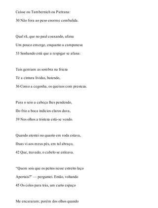 Caísse ou Tambernich ou Pietrana: 
30 Não fora ao peso enorme combalida. 
Qual rã, que no paul coaxando, ufana 
Um pouco emerge, enquanto a camponesa 
33 Sonhando está que a respigar se afana: 
Tais gemiam as sombra na frieza 
Té a cintura lívidas, batendo, 
36 Como a cegonha, os queixos com presteza. 
Para o seio a cabeça lhes pendendo, 
Do frio a boca indícios claros dava, 
39 Nos olhos a tristeza está-se vendo. 
Quando atentei no quanto em roda estava, 
Duas vi aos meus pés, em tal abraço, 
42 Que, travado, o cabelo se enleava. 
“Quem sois que os peitos nesse estreito laço 
Apertais?” — perguntei. Então, voltando 
45 Os colos para trás, um curto espaço 
Me encararam; porém dos olhos quando 
 