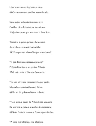 Lhes brotavam as lágrimas, a neve 
48 Cerrou-os entre os cílios as coalhando. 
Nunca dois lenhos tanto unidos teve 
Cavilha: eles, de irados, se investiram, 
51 Quais capros, que a marrar o furor leve. 
Terceiro, a quem, geladas lhe caíram 
As orelhas, com rosto baixo fala: 
54 “Por que teus olhos sôfregos nos miram? 
“O par desejas conhecer, que cala? 
Próprio lhes fora e ao genitor Alberto 
57 O vale, onde o Bisênzio faz escala. 
“De um só ventre nasceram; tu, por certo, 
Não acharás mais di’nos em Caína, 
60 De ter de gelo o vulto seu coberto, 
“Nem esse, a quem de Artus destra assassina 
De um bote o peito e a sombra transpassara; 
63 Nem Focácia e o que a fronte agora inclina, 
“A vista me tolhendo, e se chamara 
 