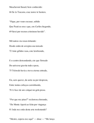 Mascheroni Sassol, bem conhecido: 
66 Se és Toscano, esse nome te bastara. 
“Fique, por vozes escusar, sabido 
Que Pazzi eu sou e que, em Carlin chegando, 
69 Serei por menos criminoso havido”. 
Mil outros via roxos tiritando: 
Desde então de arrepios sou tomado 
72 Ante gélidos vaus, este lembrando, 
E o centro demandando, em que firmado 
Do universo gravita todo o peso, 
75 Trêmulo havia a treva eterna entrado, 
Eis, sem querer, da sorte ou por desprezo, 
Entre tantas cabeças caminhando, 
78 A face de um calquei no gelo preso. 
“Por que me pisas?” reclamou chorando, 
“De Monte Aperti ao feito por vingança 
81 Inda me estás desta arte molestando? 
“Mestre, espera-me aqui” — disse — “Me lança 
 