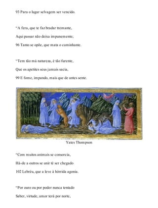 93 Para o lugar selvagem ser vencido. 
“A fera, que te faz bradar tremante, 
Aqui passar não deixa impunemente; 
96 Tanto se opõe, que mata o caminhante. 
“Tem tão má natureza, é tão furente, 
Que os apetites seus jamais sacia, 
99 E fome, impando, mais que de antes sente. 
Yates Thompson 
“Com muitos animais se consorcia, 
Há-de a outros se unir té ser chegado 
102 Lebréu, que a leve à hórrida agonia. 
“Por ouro ou por poder nunca tentado 
Saber, virtude, amor terá por norte, 
 