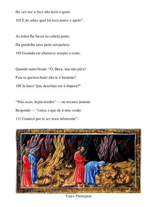 De ver-me a face não terás o gosto 
102 E de saber qual foi meu nome e apelo”. 
As mãos lhe havia no cabelo posto; 
Da guedelha uma parte arrepelara: 
105 Ganindo ele abaixava sempre o rosto, 
Quando outro brada: “Ó, Boca, isso não pára? 
Pois os queixos bater não te é bastante? 
108 Já lates! Que demônio em ti dispara?” 
“Não mais, ímpio traidor” — no mesmo instante 
Respondo — “exijo; o que de ti stou vendo 
111 Contarei por te ser mais infamante”. 
Yates Thompson 
 