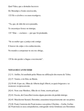 Qual Tideu, que a dentadas lacerava 
De Menalipo a fronte enraivecido, 
132 Ele o cérebro e os ossos mastigava. 
“Tu, que, de ódio tão sevo possuído, 
Te encarniças feroce no inimigo, 
135 “Dize — exclamo — por que foi produzido. 
“Se eu souber que a justiça está contigo 
E houver da culpa e réu conhecimento, 
No mundo a compensar-te ora me obrigo, 
139 Se não perder a língua o movimento”. 
NOTAS DO CANTO XXXII 
[1] 11. Anfião, foi auxiliado pelas Musas na edificação dos muros de Tebas. 
[2] 27. Tanais, o rio Don, na Rússia. 
[3] 55-60. O par etc, filhos de Alberto degli Alberti, os quais brigaram e se 
mataram reciprocamente. 
[4] 61. Nem esse Mordrec, filho do rei Artur, morto pelo pai. 
[5] 63. Focaia, dei Cancellieri matou alguns parentes do partido inimigo. 
[6] 65. Mascheroni Sassuol, florentino, assassinou traiçoeiramente um seu primo. 
[7] 68. Pazzi, Comicion dei Pazzi matou o seu primo Ubertino. - Carlin, Carlino 
dei Pazzi traiu os seus companheiros, entregando várias fortalezas aos florentinos 
 