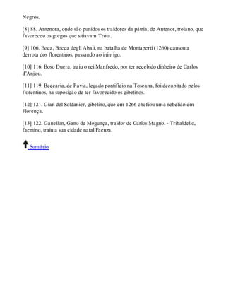 Negros. 
[8] 88. Antenora, onde são punidos os traidores da pátria, de Antenor, troiano, que 
favoreceu os gregos que sitiavam Tróia. 
[9] 106. Boca, Bocca degli Abati, na batalha de Montaperti (1260) causou a 
derrota dos florentinos, passando ao inimigo. 
[10] 116. Boso Duera, traiu o rei Manfredo, por ter recebido dinheiro de Carlos 
d’Anjou. 
[11] 119. Beccaria, de Pavia, legado pontifício na Toscana, foi decapitado pelos 
florentinos, na suposição de ter favorecido os gibelinos. 
[12] 121. Gian del Soldanier, gibelino, que em 1266 chefiou uma rebelião em 
Florença. 
[13] 122. Ganellon, Gano de Mogunça, traidor de Carlos Magno. - Tribaldello, 
faentino, traiu a sua cidade natal Faenza. 
Sumário 
 
