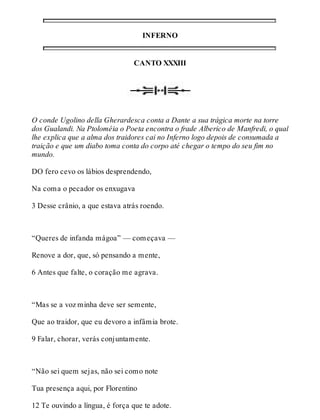INFERNO 
CANTO XXXIII 
O conde Ugolino della Gherardesca conta a Dante a sua trágica morte na torre 
dos Gualandi. Na Ptoloméia o Poeta encontra o frade Alberico de Manfredi, o qual 
lhe explica que a alma dos traidores cai no Inferno logo depois de consumada a 
traição e que um diabo toma conta do corpo até chegar o tempo do seu fim no 
mundo. 
DO fero cevo os lábios desprendendo, 
Na coma o pecador os enxugava 
3 Desse crânio, a que estava atrás roendo. 
“Queres de infanda mágoa” — começava — 
Renove a dor, que, só pensando a mente, 
6 Antes que falte, o coração me agrava. 
“Mas se a voz minha deve ser semente, 
Que ao traidor, que eu devoro a infâmia brote. 
9 Falar, chorar, verás conjuntamente. 
“Não sei quem sejas, não sei como note 
Tua presença aqui, por Florentino 
12 Te ouvindo a língua, é força que te adote. 
 