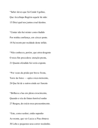 “Saber deves que fui Conde Ugolino, 
Que Arcebispo Rogério aquele há sido: 
15 Direi qual nos juntou cruel destino. 
“Contar não hei mister como iludido 
Por minha confiança, em cárcer posto. 
18 Fui morto por maldade deste infido. 
“Não conheces, porém, que atroz desgosto 
O meu fim precedera: atenção presta, 
21 Quanto ofendido fui verás exposto. 
“Por vezes da prisão por breve fresta, 
Torre da fome — após o meu tormento, 
24 Que há de a outros ainda ser funesta 
“Brilhava a lua em pleno crescimento, 
Quando o véu do futuro horrível sonho 
27 Rasgou, do exício meu pressentimento. 
“Este, como senhor, então suponho 
Ao monte, que ver Lucca a Pisa obstava 
30 Lobo e pequenos seus correr medonho. 
 
