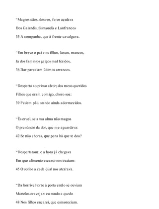 “Magros cães, destros, feros açulava 
Dos Galandis, Sismondis e Lanfrancos 
33 A companha, que à frente cavalgava. 
“Em breve o pai e os filhos, lassos, mancos, 
Já dos famintos galgos mal feridos, 
36 Dar pareciam últimos arrancos. 
“Desperto ao primo alvor; dos meus queridos 
Filhos que eram comigo, choro soa: 
39 Pedem pão, stando ainda adormecidos. 
“És cruel, se a tua alma não magoa 
O prenúncio da dor, que me aguardava: 
42 Se não choras, que pena há que te doa? 
“Despertaram; e a hora já chegava 
Em que alimento escasso nos traziam: 
45 O sonho a cada qual nos aterrava. 
“Da horrível torre à porta então se ouviam 
Martelos cravejar: eu mudo e quedo 
48 Nos filhos encarei, que esmoreciam. 
 