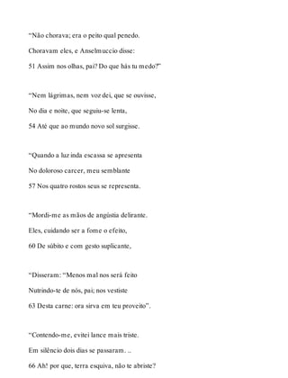 “Não chorava; era o peito qual penedo. 
Choravam eles, e Anselmuccio disse: 
51 Assim nos olhas, pai? Do que hás tu medo?” 
“Nem lágrimas, nem voz dei, que se ouvisse, 
No dia e noite, que seguiu-se lenta, 
54 Até que ao mundo novo sol surgisse. 
“Quando a luz inda escassa se apresenta 
No doloroso carcer, meu semblante 
57 Nos quatro rostos seus se representa. 
“Mordi-me as mãos de angústia delirante. 
Eles, cuidando ser a fome o efeito, 
60 De súbito e com gesto suplicante, 
“Disseram: “Menos mal nos será feito 
Nutrindo-te de nós, pai; nos vestiste 
63 Desta carne: ora sirva em teu proveito”. 
“Contendo-me, evitei lance mais triste. 
Em silêncio dois dias se passaram. .. 
66 Ah! por que, terra esquiva, não te abriste? 
 