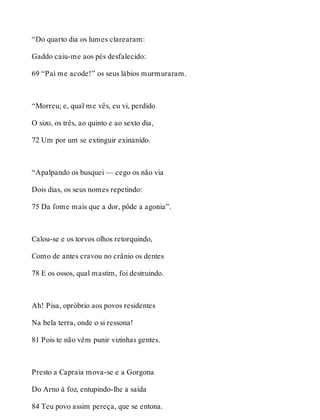“Do quarto dia os lumes clarearam: 
Gaddo caiu-me aos pés desfalecido: 
69 “Pai me acode!” os seus lábios murmuraram. 
“Morreu; e, qual me vês, eu vi, perdido 
O sizo, os três, ao quinto e ao sexto dia, 
72 Um por um se extinguir exinanido. 
“Apalpando os busquei — cego os não via 
Dois dias, os seus nomes repetindo: 
75 Da fome mais que a dor, pôde a agonia”. 
Calou-se e os torvos olhos retorquindo, 
Como de antes cravou no crânio os dentes 
78 E os ossos, qual mastim, foi destruindo. 
Ah! Pisa, opróbrio aos povos residentes 
Na bela terra, onde o si ressona! 
81 Pois te não vêm punir vizinhas gentes. 
Presto a Capraia mova-se e a Gorgona 
Do Arno à foz, entupindo-lhe a saída 
84 Teu povo assim pereça, que se entona. 
 