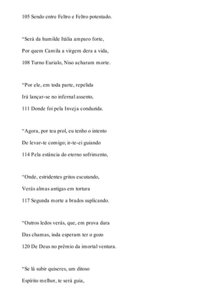 105 Sendo entre Feltro e Feltro potentado. 
“Será da humilde Itália amparo forte, 
Por quem Camila a virgem dera a vida, 
108 Turno Eurialo, Niso acharam morte. 
“Por ele, em toda parte, repelida 
Irá lançar-se no infernal assento, 
111 Donde foi pela Inveja conduzida. 
“Agora, por teu prol, eu tenho o intento 
De levar-te comigo; ir-te-ei guiando 
114 Pela estância do eterno sofrimento, 
“Onde, estridentes gritos escutando, 
Verás almas antigas em tortura 
117 Segunda morte a brados suplicando. 
“Outros ledos verás, que, em prova dura 
Das chamas, inda esperam ter o gozo 
120 De Deus no prêmio da imortal ventura. 
“Se lá subir quiseres, um ditoso 
Espírito melhor, te será guia, 
 