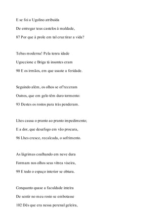 E se foi a Ugolino atribuída 
De entregar teus castelos à maldade, 
87 Por que à prole em tal cruz tirar a vida? 
Tebas moderna! Pela tenra idade 
Ugoccione e Briga tá insontes eram 
90 E os irmãos, em que usaste a feridade. 
Seguindo além, os olhos se of’receram 
Outros, que em gelo têm duro tormento: 
93 Destes os rostos para trás penderam. 
Lhes causa o pranto ao pranto impedimento; 
E a dor, que desafogo em vão procura, 
96 Lhes cresce, recalcada, o sofrimento. 
As lágrimas coalhando em neve dura 
Formam nos olhos seus vítrea viseira, 
99 E todo o espaço interior se obtura. 
Conquanto quase a faculdade inteira 
De sentir no meu rosto se embotasse 
102 Dês que era nessa perenal geleira, 
 