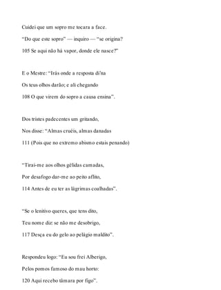 Cuidei que um sopro me tocara a face. 
“Do que este sopro” — inquiro — “se origina? 
105 Se aqui não há vapor, donde ele nasce?” 
E o Mestre: “Irás onde a resposta di’na 
Os teus olhos darão; e ali chegando 
108 O que virem do sopro a causa ensina”. 
Dos tristes padecentes um gritando, 
Nos disse: “Almas cruéis, almas danadas 
111 (Pois que no extremo abismo estais penando) 
“Tirai-me aos olhos gélidas camadas, 
Por desafogo dar-me ao peito aflito, 
114 Antes de eu ter as lágrimas coalhadas”. 
“Se o lenitivo queres, que tens dito, 
Teu nome diz: se não me desobrigo, 
117 Desça eu do gelo ao pelágio maldito”. 
Respondeu logo: “Eu sou frei Alberigo, 
Pelos pomos famoso do mau horto: 
120 Aqui recebo tâmara por figo”. 
 